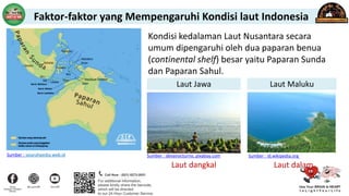 Kondisi kedalaman Laut Nusantara secara
umum dipengaruhi oleh dua paparan benua
(continental shelf) besar yaitu Paparan Sunda
dan Paparan Sahul.
Laut dangkal Laut dalam
Laut Jawa Laut Maluku
Sumber : sejarahpedia.web.id Sumber : devanocturno, pixabay.com Sumber : id.wikipedia.org
Faktor-faktor yang Mempengaruhi Kondisi laut Indonesia
 