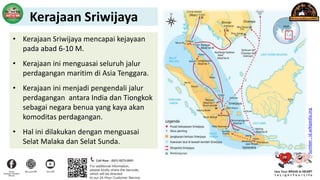 • Kerajaan Sriwijaya mencapai kejayaan
pada abad 6-10 M.
• Kerajaan ini menguasai seluruh jalur
perdagangan maritim di Asia Tenggara.
• Kerajaan ini menjadi pengendali jalur
perdagangan antara India dan Tiongkok
sebagai negara benua yang kaya akan
komoditas perdagangan.
• Hal ini dilakukan dengan menguasai
Selat Malaka dan Selat Sunda.
Sumber
:
id.wikipedia.org
Kerajaan Sriwijaya
 