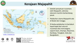 • Setelah penyatuan nusantara
oleh Majapahit, aktivitas
ekonomi maritim berkembang
pesat.
• Pelabuhan utama Majapahit ada
di Bubat dan Canggu.
• Di kedua pelabuhan ini berlabuh
kapal-kapal dari seluruh
nusantara dan mancaegara,
seperti Siam, Champa, Myanmar,
Kamboja, Tiongkok, India dan
Bangladesh.
Sumber : id.wikipedia.org
Kerajaan Majapahit
 