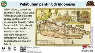 Selain di Jawa, banyak juga
pelabuhan di luar Jawa yang
ramai dikunjungi oleh para
pedagang. Di antaranya
adalah Aceh, Ternate, Tidore,
Bacan, Jailolo (Halmahera)
dan Makassar. Setelah di
ambil alih oleh VOC,
Indonesia mengalami
kemunduran dan pusat
perdagangan dialihkan ke
Batavia.
Sumber
:
commons.wikipedia.org
Pelabuhan penting di Indonesia
 