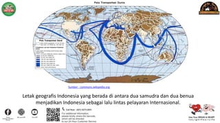Letak geografis Indonesia yang berada di antara dua samudra dan dua benua
menjadikan Indonesia sebagai lalu lintas pelayaran Internasional.
Sumber : commons.wikipedia.org
 