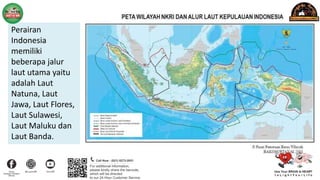 Perairan
Indonesia
memiliki
beberapa jalur
laut utama yaitu
adalah Laut
Natuna, Laut
Jawa, Laut Flores,
Laut Sulawesi,
Laut Maluku dan
Laut Banda.
 