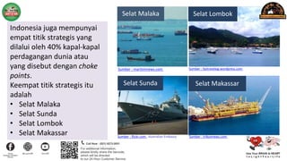 Indonesia juga mempunyai
empat titik strategis yang
dilalui oleh 40% kapal-kapal
perdagangan dunia atau
yang disebut dengan choke
points.
Keempat titik strategis itu
adalah
• Selat Malaka
• Selat Sunda
• Selat Lombok
• Selat Makassar
Sumber : maritimnews.com
Sumber : flickr.com , Australian Embassy
Sumber : faztravelog.wordpress.com
Sumber : tribunnews.com
Selat Malaka
Selat Sunda
Selat Lombok
Selat Makassar
 