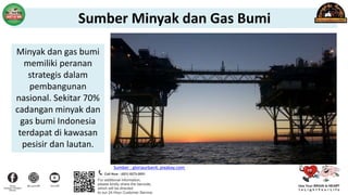 Sumber : gloriaurban4, pixabay.com
Minyak dan gas bumi
memiliki peranan
strategis dalam
pembangunan
nasional. Sekitar 70%
cadangan minyak dan
gas bumi Indonesia
terdapat di kawasan
pesisir dan lautan.
Sumber Minyak dan Gas Bumi
 