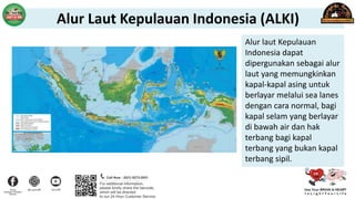 Alur laut Kepulauan
Indonesia dapat
dipergunakan sebagai alur
laut yang memungkinkan
kapal-kapal asing untuk
berlayar melalui sea lanes
dengan cara normal, bagi
kapal selam yang berlayar
di bawah air dan hak
terbang bagi kapal
terbang yang bukan kapal
terbang sipil.
Alur Laut Kepulauan Indonesia (ALKI)
 
