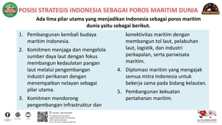 POSISI STRATEGIS INDONESIA SEBAGAI POROS MARITIM DUNIA
Ada lima pilar utama yang menjadikan Indonesia sebagai poros maritim
dunia yaitu sebagai berikut.
1. Pembangunan kembali budaya
maritim Indonesia.
2. Komitmen menjaga dan mengelola
sumber daya laut dengan fokus
membangun kedaulatan pangan
laut melalui pengembangan
industri perikanan dengan
menempatkan nelayan sebagai
pilar utama.
3. Komitmen mendorong
pengembangan infrastruktur dan
konektivitas maritim dengan
membangun tol laut, pelabuhan
laut, logistik, dan industri
perkapalan, serta pariwisata
maritim.
4. Diplomasi maritim yang mengajak
semua mitra Indonesia untuk
bekerja sama pada bidang kelautan.
5. Pembangunan kekuatan
pertahanan maritim.
 