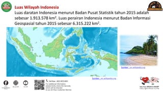 2. Luas Wilayah Indonesia
Luas daratan Indonesia menurut Badan Pusat Statistik tahun 2015 adalah
sebesar 1.913.578 km2. Luas perairan Indonesia menurut Badan Informasi
Geospasial tahun 2015 sebesar 6.315.222 km2.
Sumber : en.wikipedia.org
Sumber : en.wikipedia.org
 