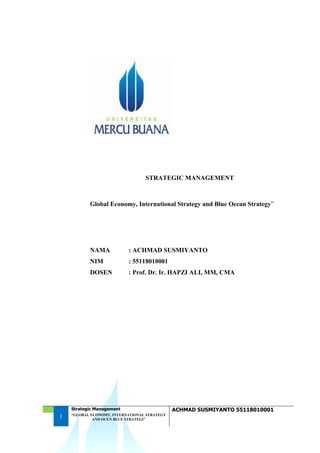 1
Strategic Management ACHMAD SUSMIYANTO 55118010001
“GLOBAL ECONOMY, INTERNATIONAL STRATEGY
AND OCEN BLUE STRATEGI”
STRATEGIC MANAGEMENT
Global Economy, International Strategy and Blue Ocean Strategy”
NAMA : ACHMAD SUSMIYANTO
NIM : 55118010001
DOSEN : Prof. Dr. Ir. HAPZI ALI, MM, CMA
 