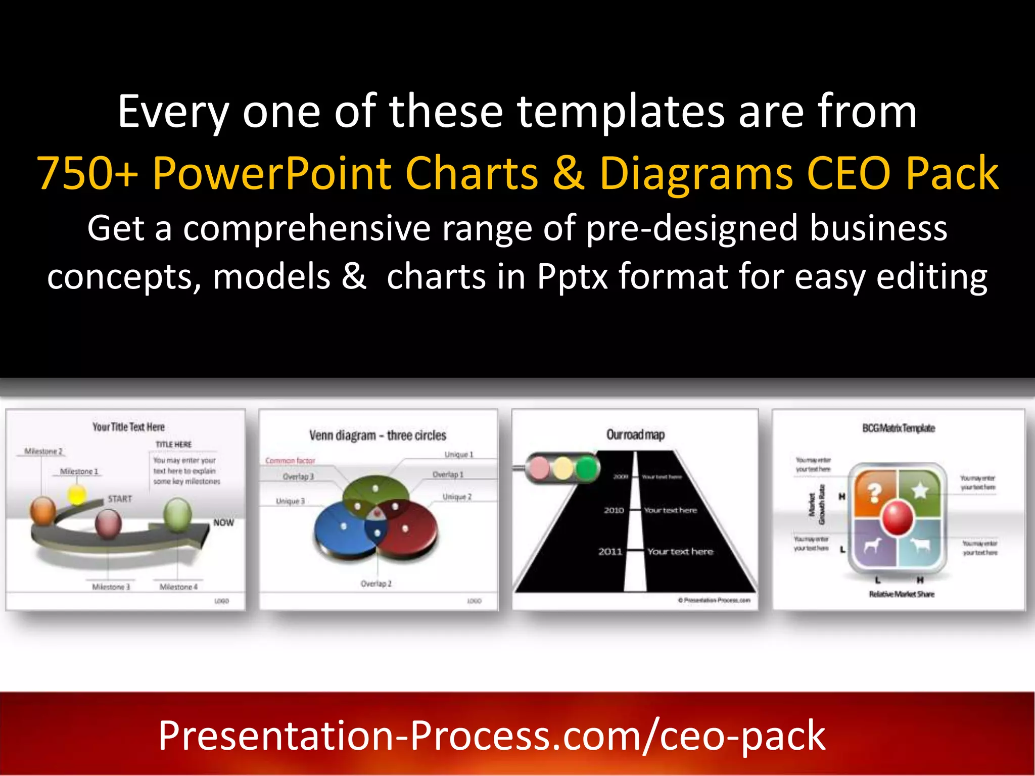 Every one of these templates are from
750+ PowerPoint Charts & Diagrams CEO Pack
  Get a comprehensive range of pre-designed business
concepts, models & charts in Pptx format for easy editing

                            P




      Presentation-Process.com/ceo-pack
 