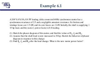 Example 6.1
A 208 V,45 kVA, 0.8 PF leading, delta connected 60Hz synchronous motor has a
synchronous reactance of 2.5 and a negligible armature resistance. Its friction and
windage losses are 1.5 kW, and its core losses are 1 kW. Initially, the shaft is supplying 1
15 hp load, and the motor’s power factor is 0.8 leading.
(1) Sketch the phasor diagram of this motor, and find the values of IA, IL and EA.
(2) Assume that the shaft load is now increased to 30 hp. Sketch the behavior of phasor
diagram in response to this change.
(3) Find IA, IL and EA after the load change. What is the new motor power factor?
 