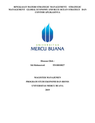 RINGKASAN MATERI STRATEGIC MANAGEMENT: STRATEGIC
MANAGEMENT GLOBAL ECONOMY AND BLUE OCEAN STRATEGY DAN
CONTOH APLIKASINYA
Disusun Oleh :
Siti Rohmawati 55118010027
MAGISTER MANAJEMEN
PROGRAM STUDI EKONOMI DAN BISNIS
UNIVERSITAS MERCU BUANA
2019
 