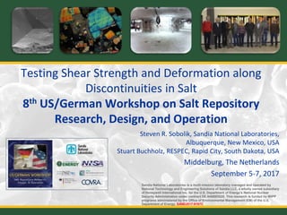 Testing Shear Strength and Deformation along
Discontinuities in Salt
8th US/German Workshop on Salt Repository
Research, Design, and Operation
Steven R. Sobolik, Sandia National Laboratories,
Albuquerque, New Mexico, USA
Stuart Buchholz, RESPEC, Rapid City, South Dakota, USA
Middelburg, The Netherlands
September 5-7, 2017
Sandia National Laboratories is a multi-mission laboratory managed and operated by
National Technology and Engineering Solutions of Sandia LLC, a wholly owned subsidiary
of Honeywell International Inc. for the U.S. Department of Energy’s National Nuclear
Security Administration under contract DE-NA0003525. This research is funded by WIPP
programs administered by the Office of Environmental Management (EM) of the U.S.
Department of Energy. SAND2017-9197C
 