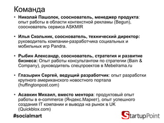 Команда
• Николай Пашолок, сооснователь, менеджер продукта:
  опыт работы в области контекстной рекламы (Begun),
  сооснователь сервиса ASKMIR

• Илья Скольник, сооснователь, технический директор:
  руководитель компании-разработчика социальных и
  мобильных игр Pandra.

• Рыбин Александр, сооснователь, стратегия и развитие
  бизнеса: Опыт работы консультантом по стратегии (Bain &
  Company), руководитель спецпроектов в Mebelrama.ru

• Глазырин Сергей, ведущий разработчик: опыт разработки
  крупного американского новостного портала
  (huffingtonpost.com)

• Асавкин Михаил, вместо ментора: продуктовый опыт
  работы в e-commerce (Яндекс.Маркет), опыт успешного
  создания IT компании и вывода на рынок в UK
  (Quickblox.com)
#socialmart
 