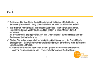 Fazit
Definieren Sie Ihre Ziele: Social Media bietet vielfältige Möglichkeiten zur
aktiven & passiven Nutzung – entscheidend ist, was Sie erreichen wollen.
Ihre Heimat im Internet ist Ihre eigene Webseite – hier gehört alles Ihnen.
Sie ist Ihre digitale Visitenkarte, und Sie sollten in allen Medien darauf
verweisen.
Ihr Social Media Engagement kann hier unterstützen – auch in Bezug auf die
Suchmaschinenoptimierung.
Stellen Sie sicher, dass alle Ihre Marketingaktivitäten - auch Ihr Social Media
Engagement - sinnvoll ineinander greifen und so zur Erreichung Ihrer definierten
Businessziele beitragen.
Konsistenter Auftritt über alle Medien: gleiche Namen und Botschaften,
gleiche Designelemente wie Logos, Schriftarten oder Farbwelten…
13
 