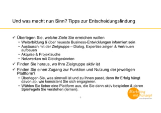 Und was macht nun Sinn? Tipps zur Entscheidungsfindung
Überlegen Sie, welche Ziele Sie erreichen wollen
• Weiterbildung & über neueste Business-Entwicklungen informiert sein
• Austausch mit der Zielgruppe – Dialog, Expertise zeigen & Vertrauen
aufbauen
• Akquise & Projektsuche
• Netzwerken mit Gleichgesinnten
Finden Sie heraus, wo Ihre Zielgruppe aktiv ist
Finden Sie einen Zugang zur Funktion und Nutzung der jeweiligen
Plattform?
• Überlegen Sie, was sinnvoll ist und zu Ihnen passt, denn Ihr Erfolg hängt
davon ab, wie konsistent Sie sich engagieren.
• Wählen Sie lieber eine Plattform aus, die Sie dann aktiv bespielen & deren
Spielregeln Sie verstehen (lernen).
6
 