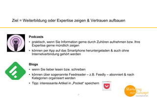 Ziel = Weiterbildung oder Expertise zeigen & Vertrauen aufbauen
Podcasts
• praktisch, wenn Sie Information gerne durch Zuhören aufnehmen bzw. Ihre
Expertise gerne mündlich zeigen
• können per App auf das Smartphone heruntergeladen & auch ohne
Internetverbindung gehört werden
Blogs
• wenn Sie lieber lesen bzw. schreiben
• können über sogenannte Feedreader – z.B. Feedly – abonniert & nach
Kategorien organisiert werden
• Tipp: interessante Artikel in „Pocket“ speichern
7
 