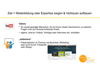 Ziel = Weiterbildung oder Expertise zeigen & Vertrauen aufbauen
Videos
• für visuell geprägte Menschen. Es ist immer wieder faszinierend, zu welchen
Fragen man auf Youtube Antworten findet.
• eigene „How-to“-Videos, Vorträge oder Interviews etc. einstellen
„slideshare“
• Präsentationen zu Themen wie Business, Marketing,
aber auch Kunst, Fotografie
oder Design
8
 
