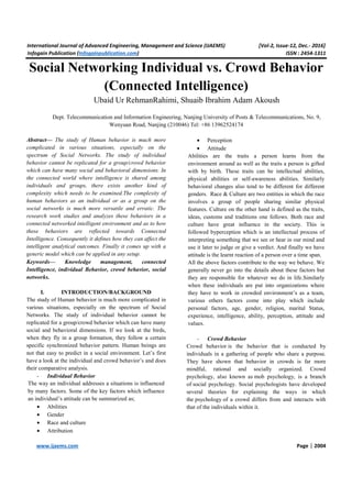 International Journal of Advanced Engineering, Management and Science (IJAEMS) [Vol-2, Issue-12, Dec.- 2016]
Infogain Publication (Infogainpublication.com) ISSN : 2454-1311
www.ijaems.com Page | 2004
Social Networking Individual vs. Crowd Behavior
(Connected Intelligence)
Ubaid Ur RehmanRahimi, Shuaib Ibrahim Adam Akoush
Dept. Telecommunication and Information Engineering, Nanjing University of Posts & Telecommunications, No. 9,
Wenyuan Road, Nanjing (210046) Tel: +86 13962524174
Abstract— The study of Human behavior is much more
complicated in various situations, especially on the
spectrum of Social Networks. The study of individual
behavior cannot be replicated for a group/crowd behavior
which can have many social and behavioral dimensions. In
the connected world where intelligence is shared among
individuals and groups, there exists another kind of
complexity which needs to be examined.The complexity of
human behaviors as an individual or as a group on the
social networks is much more versatile and erratic. The
research work studies and analyzes these behaviors in a
connected networked intelligent environment and as to how
these behaviors are reflected towards Connected
Intelligence. Consequently it defines how they can affect the
intelligent analytical outcomes. Finally it comes up with a
generic model which can be applied in any setup.
Keywords— Knowledge management, connected
Intelligence, individual Behavior, crowd behavior, social
networks.
I. INTRODUCTION/BACKGROUND
The study of Human behavior is much more complicated in
various situations, especially on the spectrum of Social
Networks. The study of individual behavior cannot be
replicated for a group/crowd behavior which can have many
social and behavioral dimensions. If we look at the birds,
when they fly in a group formation, they follow a certain
specific synchronized behavior pattern. Human beings are
not that easy to predict in a social environment. Let’s first
have a look at the individual and crowd behavior’s and does
their comparative analysis.
- Individual Behavior
The way an individual addresses a situations is influenced
by many factors. Some of the key factors which influence
an individual’s attitude can be summarized as;
• Abilities
• Gender
• Race and culture
• Attribution
• Perception
• Attitude
Abilities are the traits a person learns from the
environment around as well as the traits a person is gifted
with by birth. These traits can be intellectual abilities,
physical abilities or self-awareness abilities. Similarly
behavioral changes also tend to be different for different
genders. Race & Culture are two entities in which the race
involves a group of people sharing similar physical
features. Culture on the other hand is defined as the traits,
ideas, customs and traditions one follows. Both race and
culture have great influence in the society. This is
followed byperception which is an intellectual process of
interpreting something that we see or hear in our mind and
use it later to judge or give a verdict. And finally we have
attitude is the learnt reaction of a person over a time span.
All the above factors contribute to the way we behave. We
generally never go into the details about these factors but
they are responsible for whatever we do in life.Similarly
when these individuals are put into organizations where
they have to work in crowded environment’s as a team,
various others factors come into play which include
personal factors, age, gender, religion, marital Status,
experience, intelligence, ability, perception, attitude and
values.
- Crowd Behavior
Crowd behavior is the behavior that is conducted by
individuals in a gathering of people who share a purpose.
They have shown that behavior in crowds is far more
mindful, rational and socially organized. Crowd
psychology, also known as mob psychology, is a branch
of social psychology. Social psychologists have developed
several theories for explaining the ways in which
the psychology of a crowd differs from and interacts with
that of the individuals within it.
 