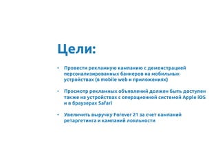 •  Провести рекламную кампанию с демонстрацией
персонализированных баннеров на мобильных
устройствах (в mobile web и приложениях)	
	
•  Просмотр рекламных объявлений должен быть доступен
также на устройствах с операционной системой Apple iOS
и в браузерах Safari	
•  Увеличить выручку Forever 21 за счет кампаний
ретаргетинга и кампаний лояльности	
Цели:	
 