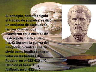 Al principio, Sócrates siguió
el trabajo de su padre; realizó
un conjunto de estatuas de
las tres Gracias, que
estuvieron en la entrada de
la Acrópolis hasta el siglo
II a. C. Durante la guerra del
Peloponeso contra Esparta,
sirvió como hoplita con gran
valor en las batallas de
Potidea en el 432-430 a. C.,
Delio en el 424 a. C., y
Anfípolis en el 422 a. C.
 