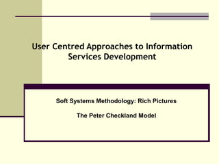 User Centred Approaches to Information
Services Development
Soft Systems Methodology: Rich Pictures
The Peter Checkland Model
 