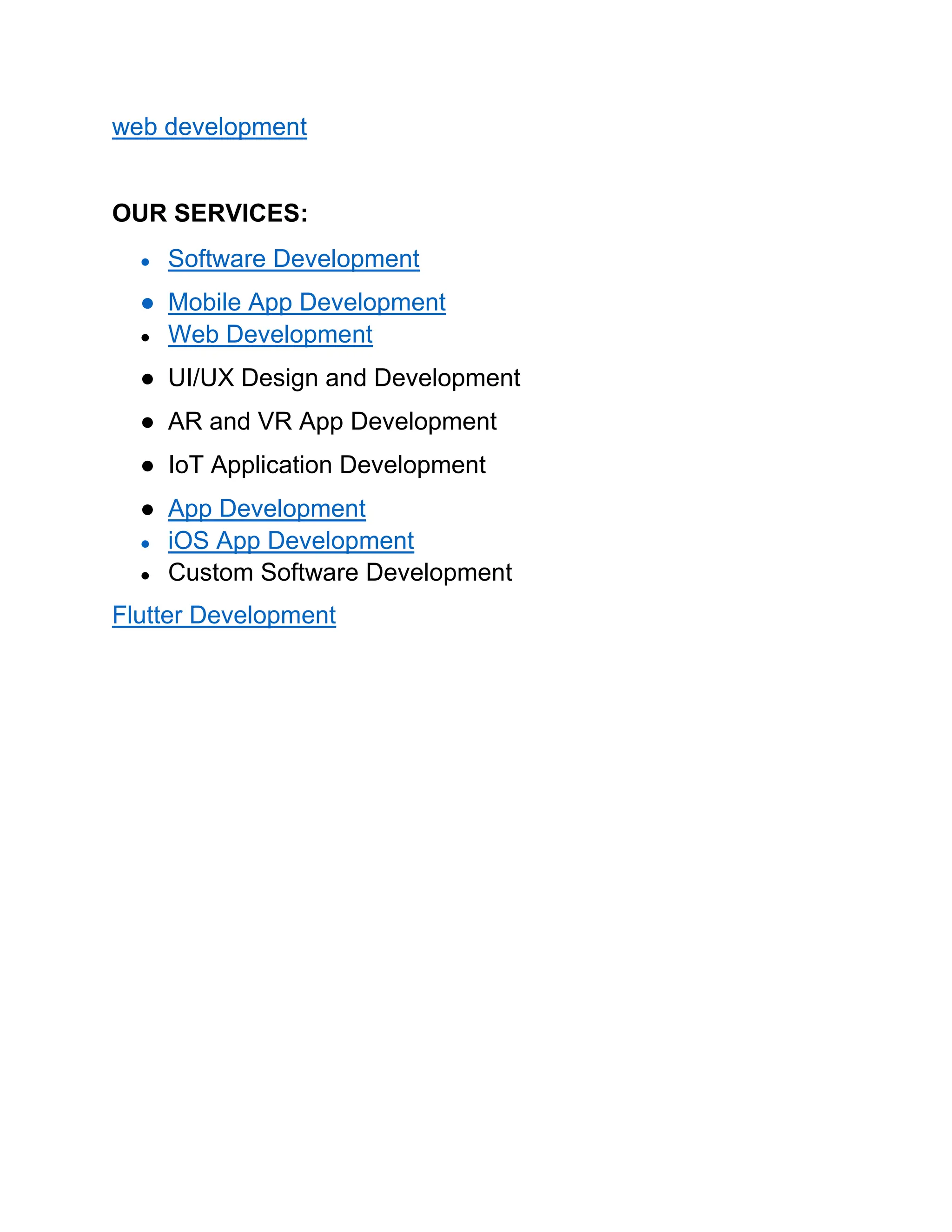 web development
OUR SERVICES:
● Software Development
● Mobile App Development
● Web Development
● UI/UX Design and Development
● AR and VR App Development
● IoT Application Development
● App Development
● iOS App Development
● Custom Software Development
Flutter Development
 