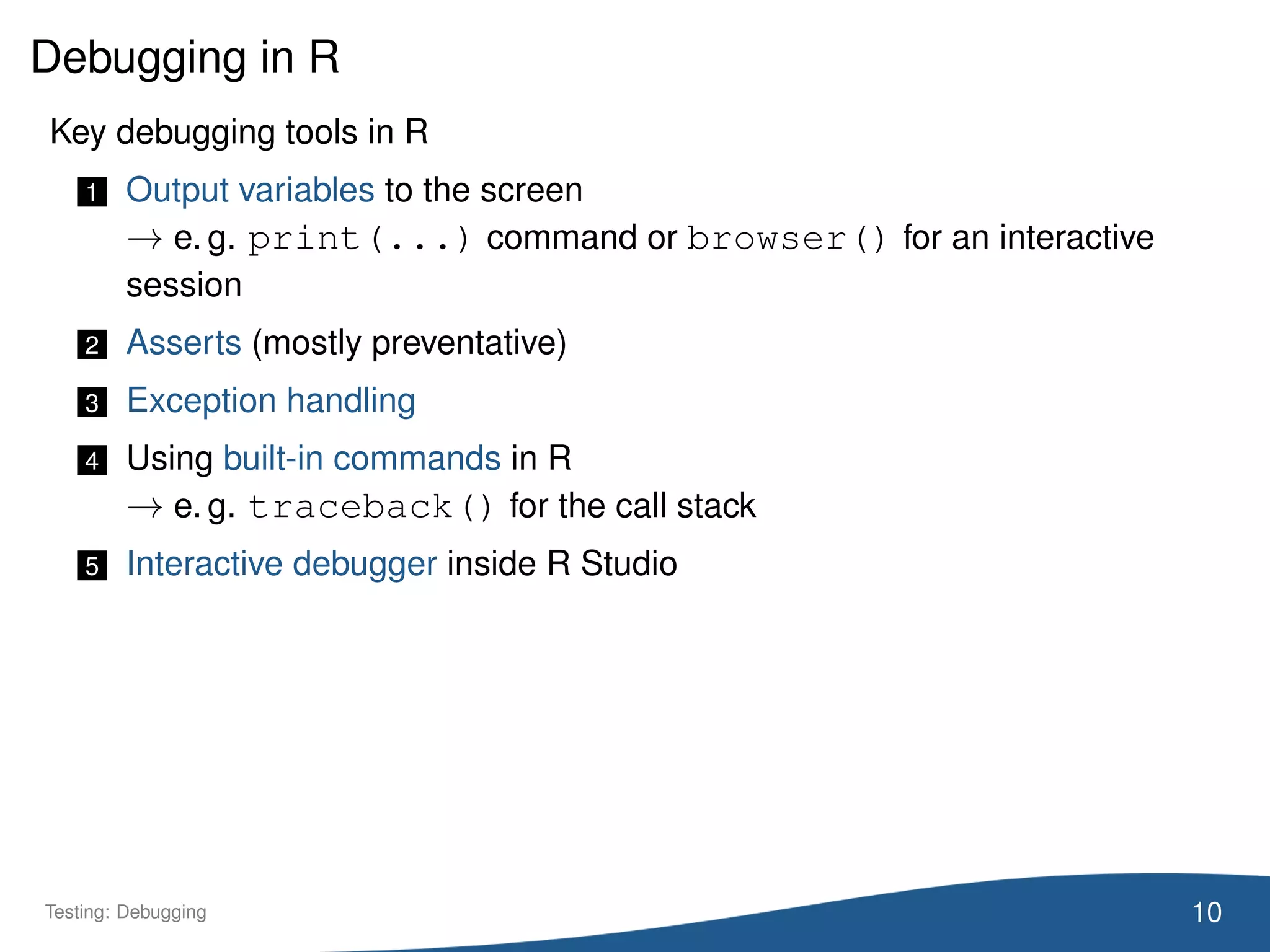 Debugging in R
Key debugging tools in R
1 Output variables to the screen
→ e. g. print(...) command or browser() for an interactive
session
2 Asserts (mostly preventative)
3 Exception handling
4 Using built-in commands in R
→ e. g. traceback() for the call stack
5 Interactive debugger inside R Studio
10Testing: Debugging
 