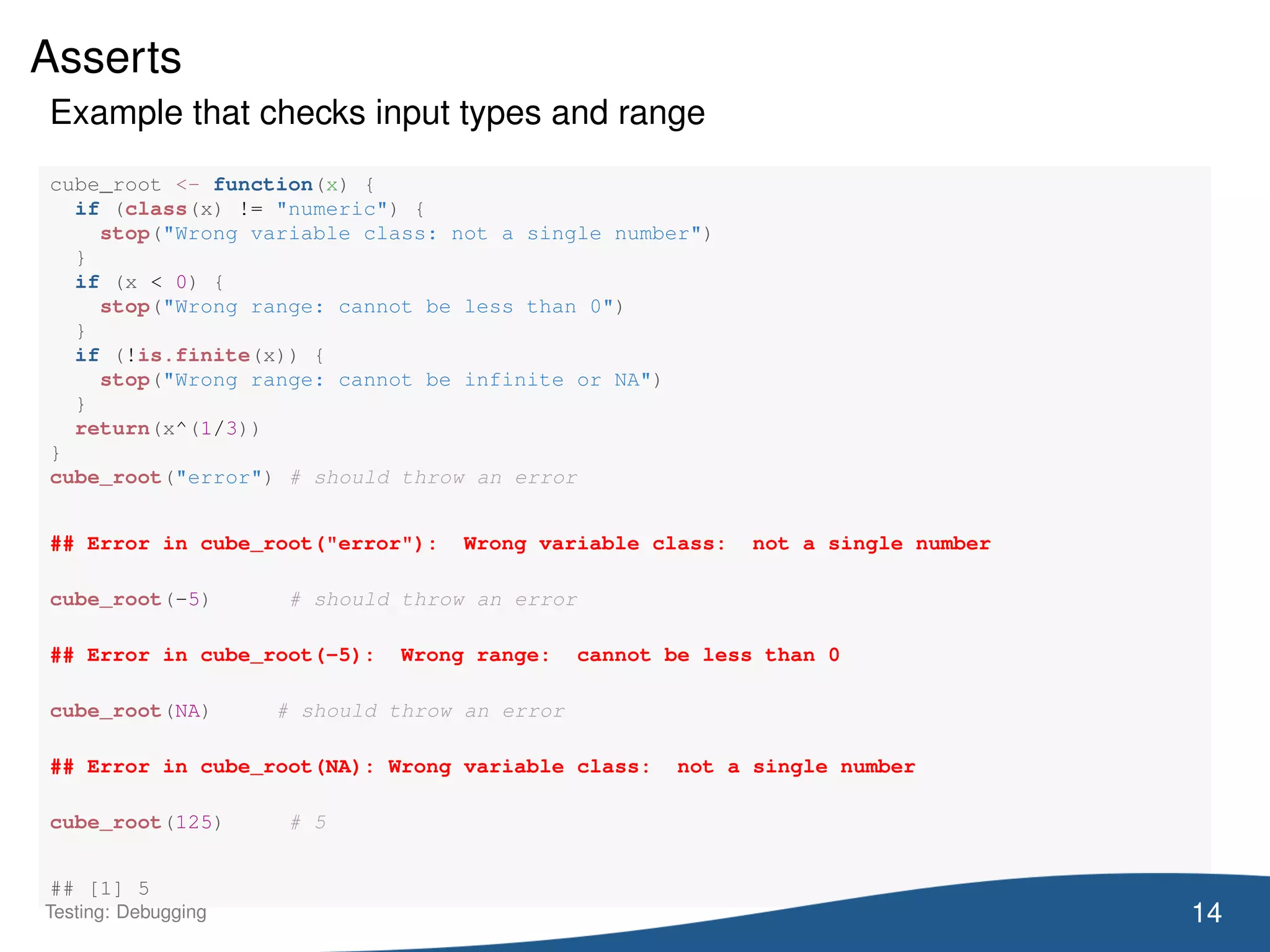 Asserts
Example that checks input types and range
cube_root <- function(x) {
if (class(x) != "numeric") {
stop("Wrong variable class: not a single number")
}
if (x < 0) {
stop("Wrong range: cannot be less than 0")
}
if (!is.finite(x)) {
stop("Wrong range: cannot be infinite or NA")
}
return(x^(1/3))
}
cube_root("error") # should throw an error
## Error in cube_root("error"): Wrong variable class: not a single number
cube_root(-5) # should throw an error
## Error in cube_root(-5): Wrong range: cannot be less than 0
cube_root(NA) # should throw an error
## Error in cube_root(NA): Wrong variable class: not a single number
cube_root(125) # 5
## [1] 5
14Testing: Debugging
 