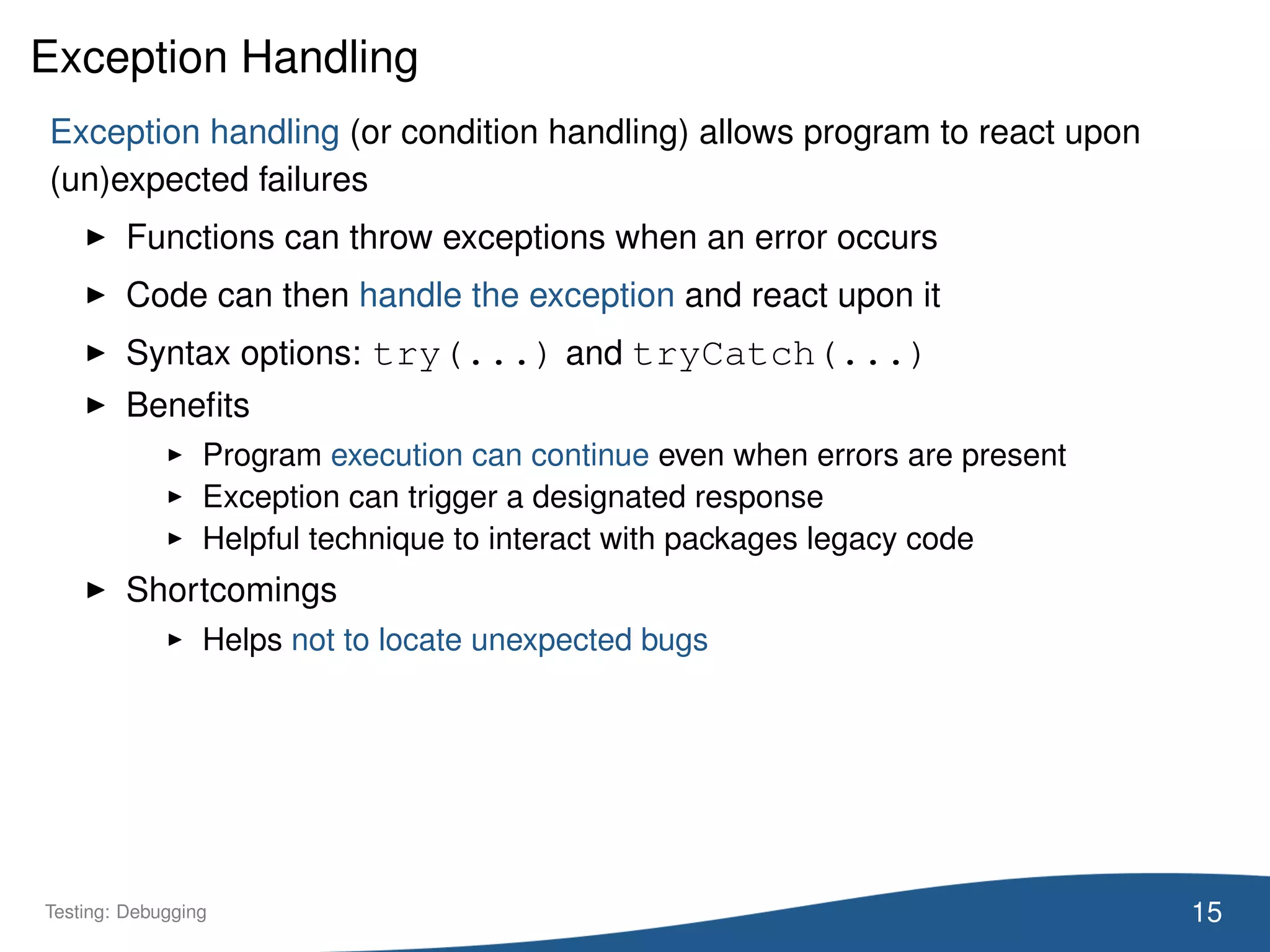 Exception Handling
Exception handling (or condition handling) allows program to react upon
(un)expected failures
Functions can throw exceptions when an error occurs
Code can then handle the exception and react upon it
Syntax options: try(...) and tryCatch(...)
Beneﬁts
Program execution can continue even when errors are present
Exception can trigger a designated response
Helpful technique to interact with packages legacy code
Shortcomings
Helps not to locate unexpected bugs
15Testing: Debugging
 