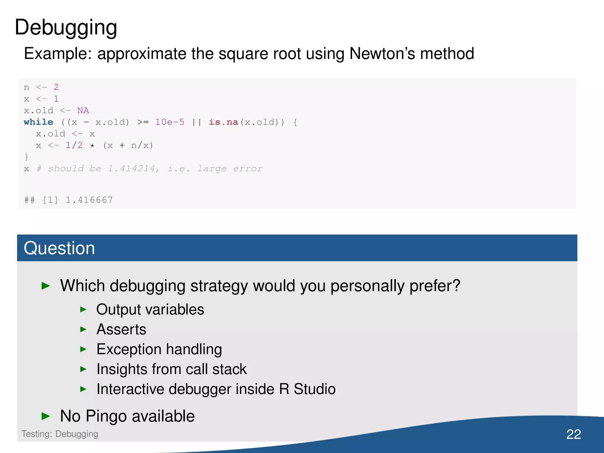 Debugging
Example: approximate the square root using Newton’s method
n <- 2
x <- 1
x.old <- NA
while ((x - x.old) >= 10e-5 || is.na(x.old)) {
x.old <- x
x <- 1/2 * (x + n/x)
}
x # should be 1.414214, i.e. large error
## [1] 1.416667
Question
Which debugging strategy would you personally prefer?
Output variables
Asserts
Exception handling
Insights from call stack
Interactive debugger inside R Studio
No Pingo available
22Testing: Debugging
 