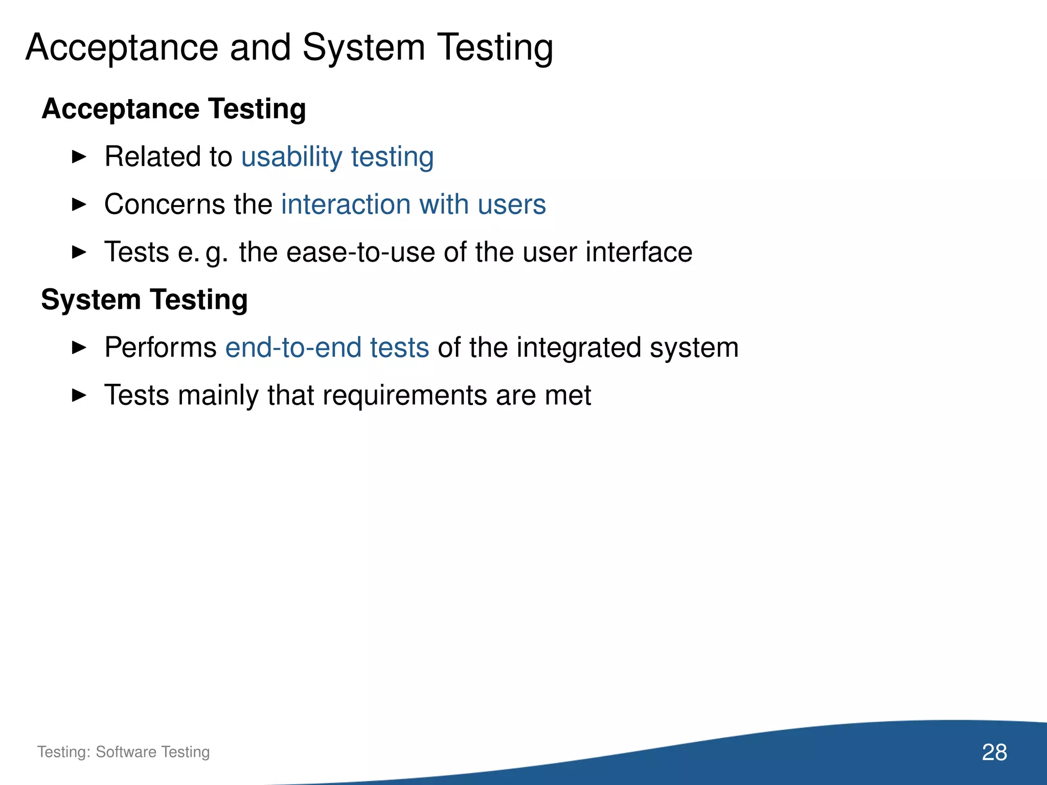 Acceptance and System Testing
Acceptance Testing
Related to usability testing
Concerns the interaction with users
Tests e. g. the ease-to-use of the user interface
System Testing
Performs end-to-end tests of the integrated system
Tests mainly that requirements are met
28Testing: Software Testing
 