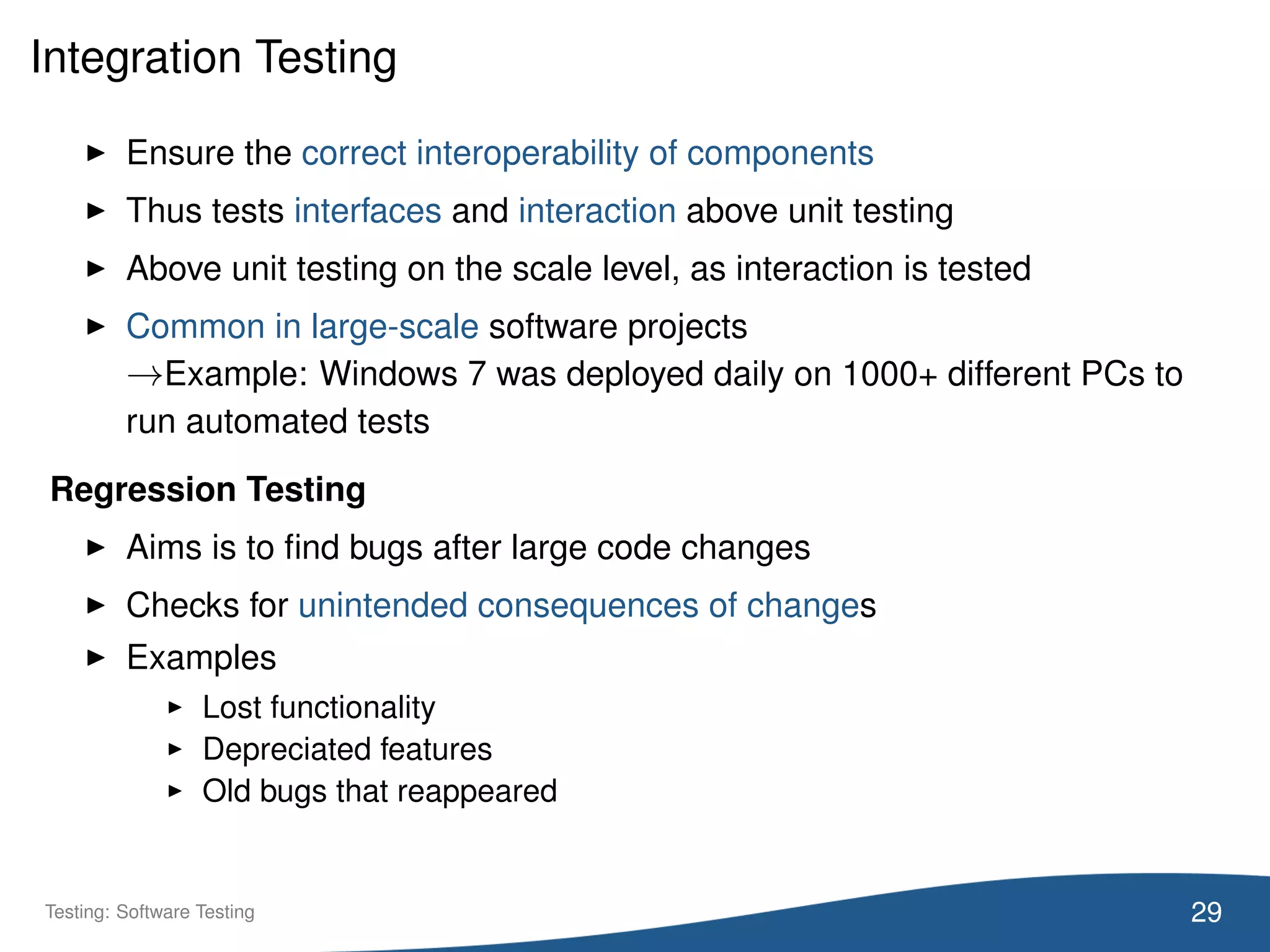 Integration Testing
Ensure the correct interoperability of components
Thus tests interfaces and interaction above unit testing
Above unit testing on the scale level, as interaction is tested
Common in large-scale software projects
→Example: Windows 7 was deployed daily on 1000+ different PCs to
run automated tests
Regression Testing
Aims is to ﬁnd bugs after large code changes
Checks for unintended consequences of changes
Examples
Lost functionality
Depreciated features
Old bugs that reappeared
29Testing: Software Testing
 