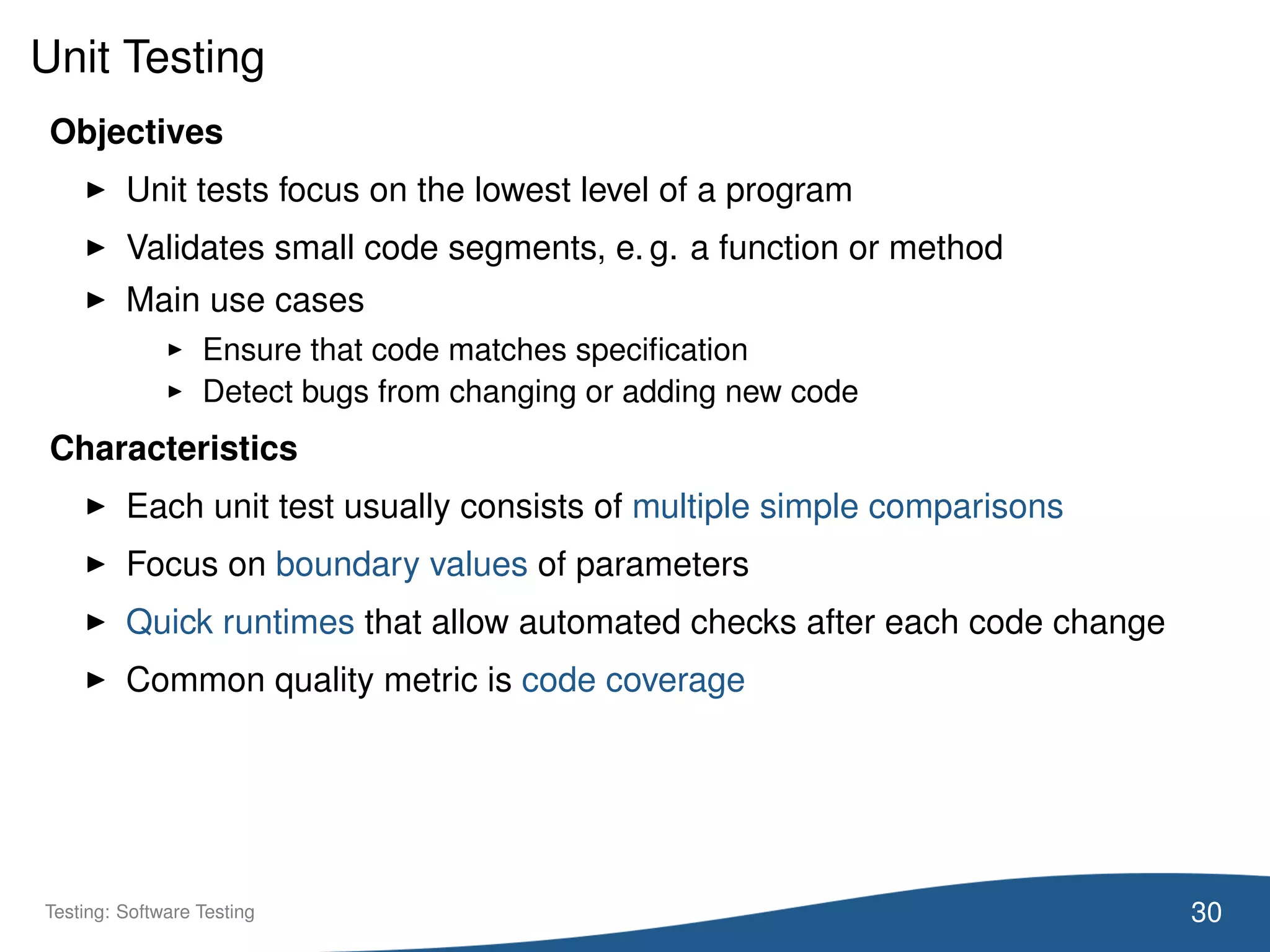 Unit Testing
Objectives
Unit tests focus on the lowest level of a program
Validates small code segments, e. g. a function or method
Main use cases
Ensure that code matches speciﬁcation
Detect bugs from changing or adding new code
Characteristics
Each unit test usually consists of multiple simple comparisons
Focus on boundary values of parameters
Quick runtimes that allow automated checks after each code change
Common quality metric is code coverage
30Testing: Software Testing
 