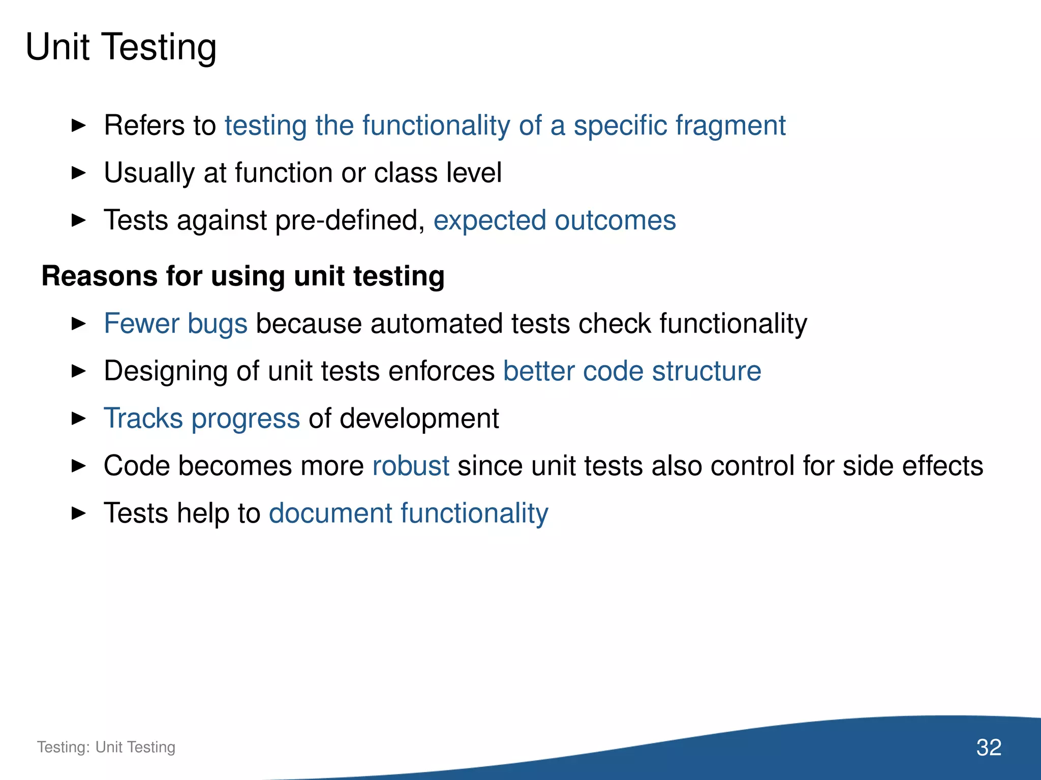 Unit Testing
Refers to testing the functionality of a speciﬁc fragment
Usually at function or class level
Tests against pre-deﬁned, expected outcomes
Reasons for using unit testing
Fewer bugs because automated tests check functionality
Designing of unit tests enforces better code structure
Tracks progress of development
Code becomes more robust since unit tests also control for side effects
Tests help to document functionality
32Testing: Unit Testing
 