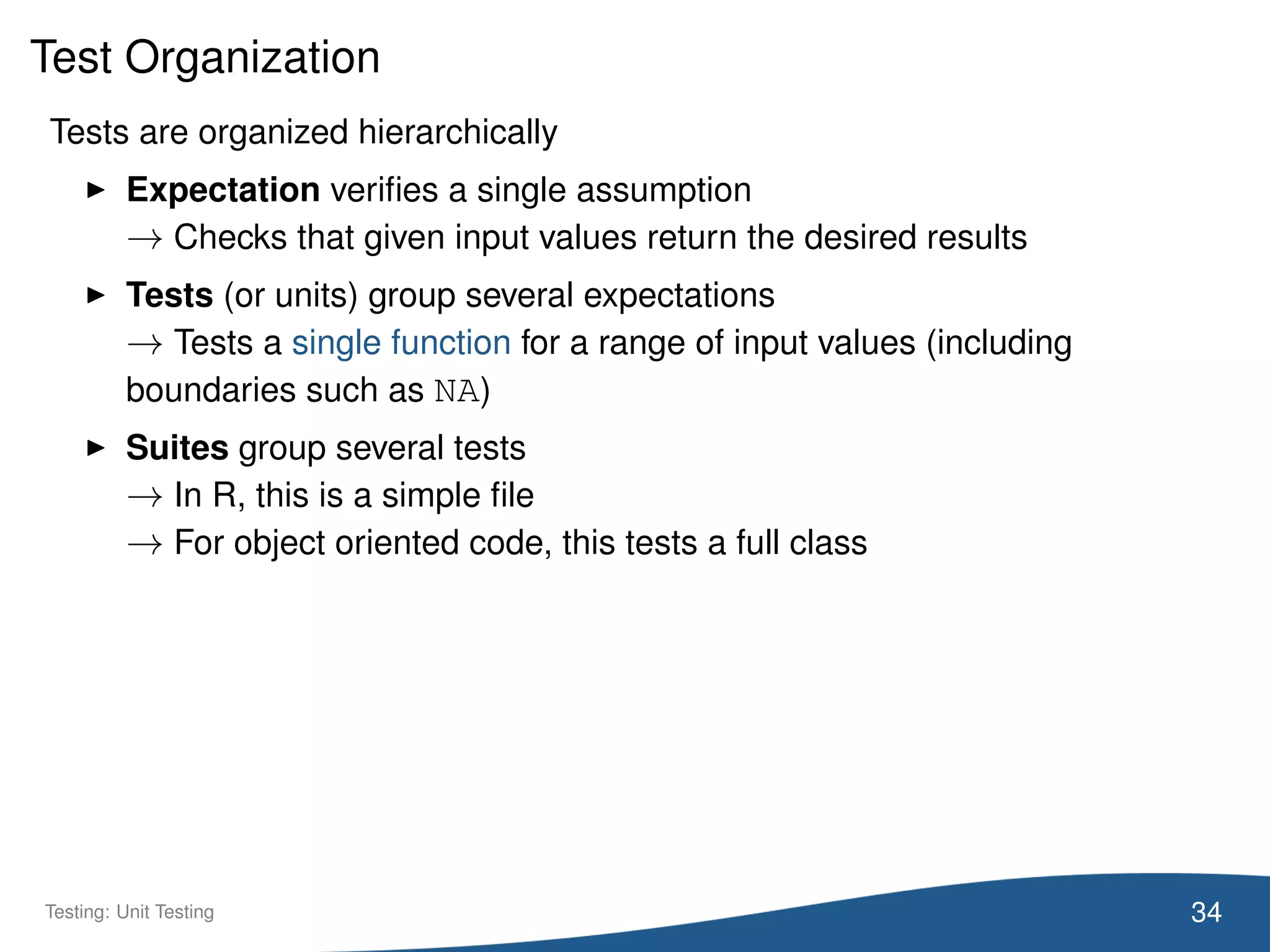 Test Organization
Tests are organized hierarchically
Expectation veriﬁes a single assumption
→ Checks that given input values return the desired results
Tests (or units) group several expectations
→ Tests a single function for a range of input values (including
boundaries such as NA)
Suites group several tests
→ In R, this is a simple ﬁle
→ For object oriented code, this tests a full class
34Testing: Unit Testing
 