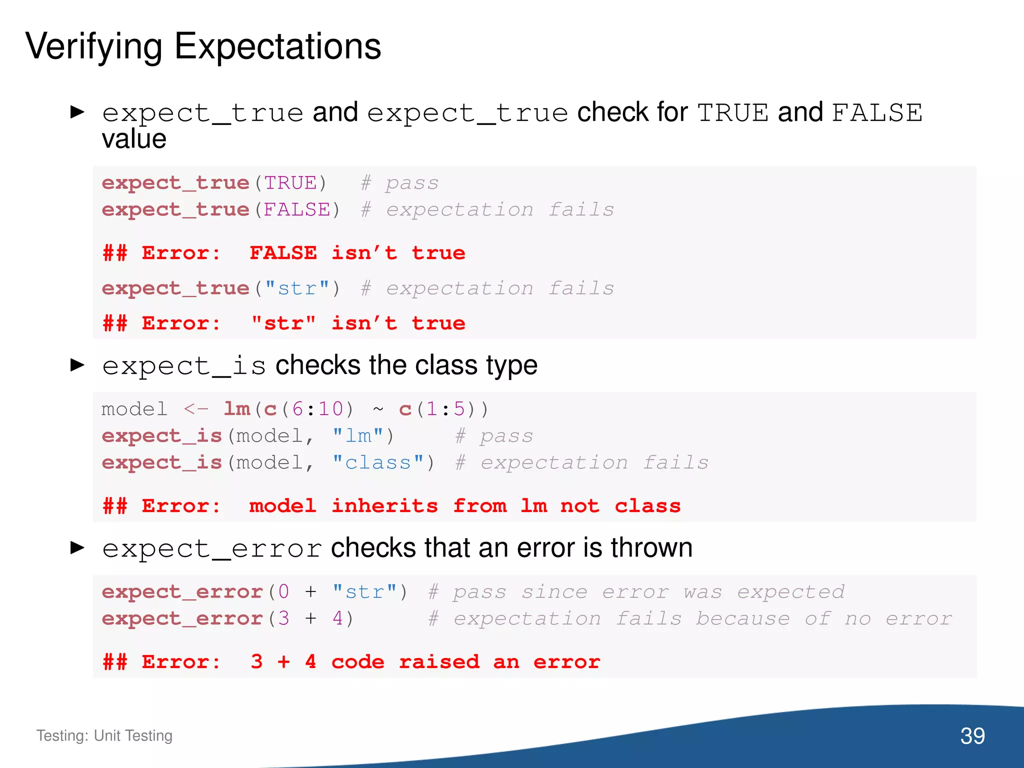 Verifying Expectations
expect_true and expect_true check for TRUE and FALSE
value
expect_true(TRUE) # pass
expect_true(FALSE) # expectation fails
## Error: FALSE isn’t true
expect_true("str") # expectation fails
## Error: "str" isn’t true
expect_is checks the class type
model <- lm(c(6:10) ~ c(1:5))
expect_is(model, "lm") # pass
expect_is(model, "class") # expectation fails
## Error: model inherits from lm not class
expect_error checks that an error is thrown
expect_error(0 + "str") # pass since error was expected
expect_error(3 + 4) # expectation fails because of no error
## Error: 3 + 4 code raised an error
39Testing: Unit Testing
 