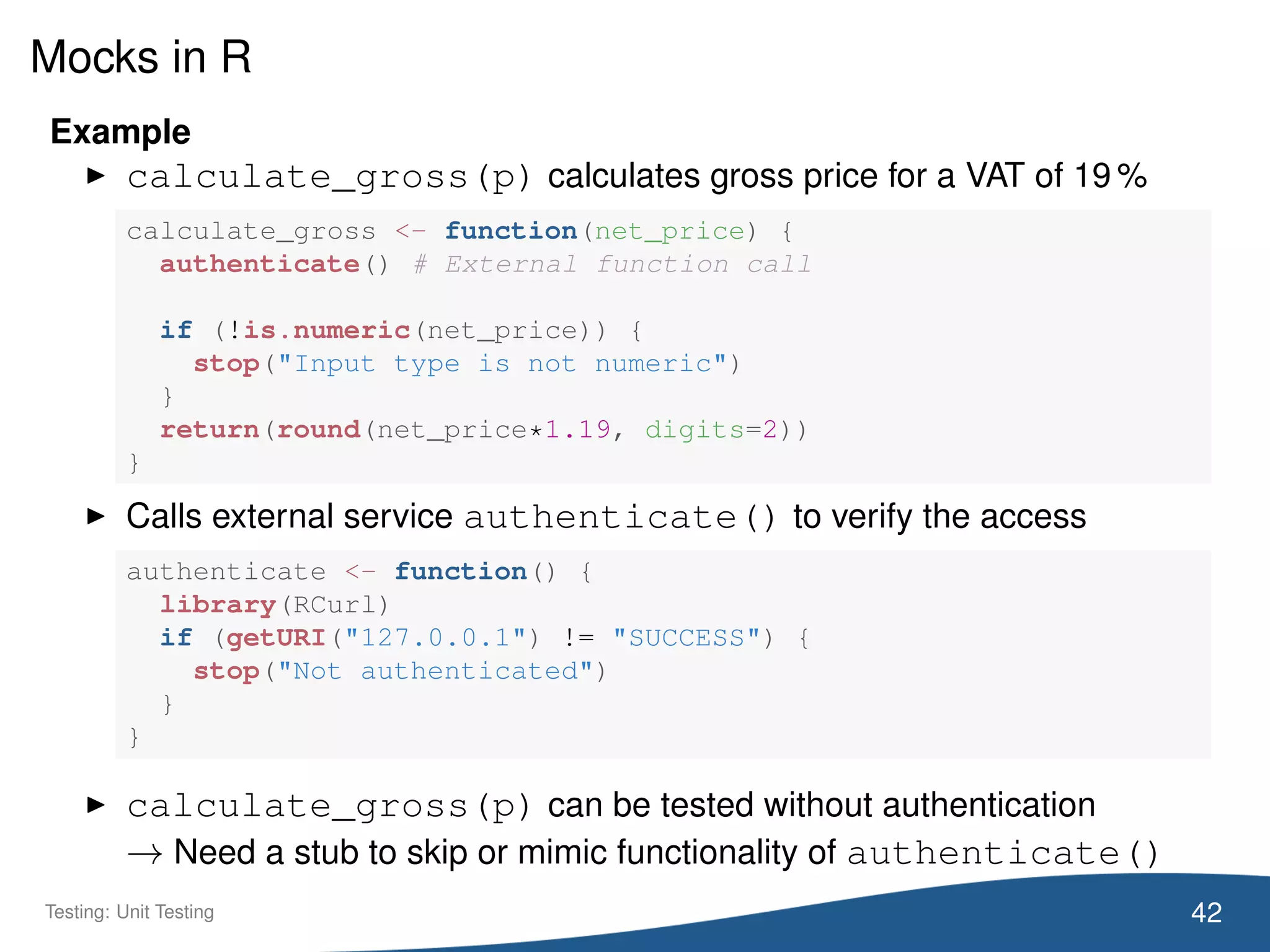 Mocks in R
Example
calculate_gross(p) calculates gross price for a VAT of 19 %
calculate_gross <- function(net_price) {
authenticate() # External function call
if (!is.numeric(net_price)) {
stop("Input type is not numeric")
}
return(round(net_price*1.19, digits=2))
}
Calls external service authenticate() to verify the access
authenticate <- function() {
library(RCurl)
if (getURI("127.0.0.1") != "SUCCESS") {
stop("Not authenticated")
}
}
calculate_gross(p) can be tested without authentication
→ Need a stub to skip or mimic functionality of authenticate()
42Testing: Unit Testing
 