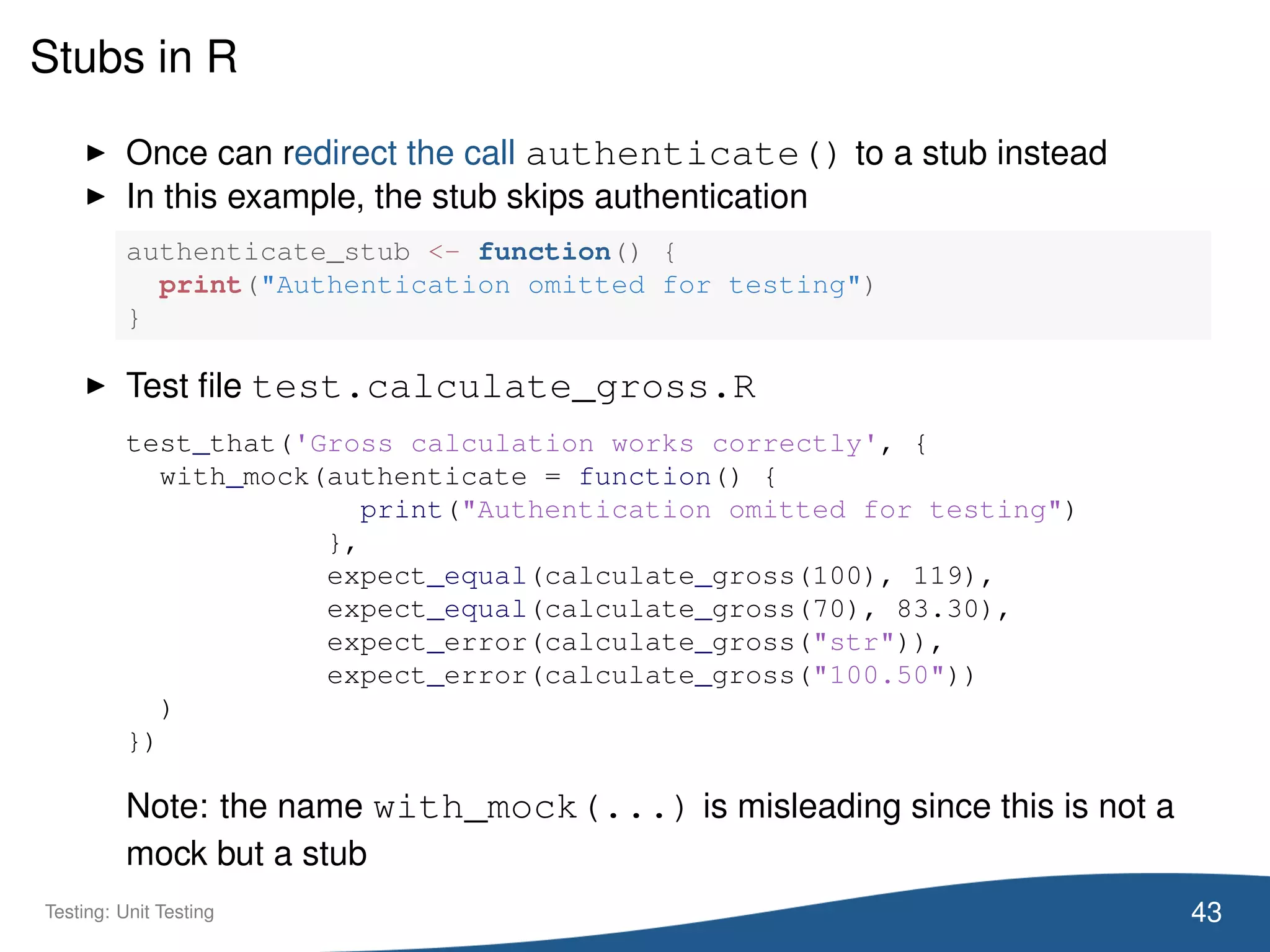 Stubs in R
Once can redirect the call authenticate() to a stub instead
In this example, the stub skips authentication
authenticate_stub <- function() {
print("Authentication omitted for testing")
}
Test ﬁle test.calculate_gross.R
test_that('Gross calculation works correctly', {
with_mock(authenticate = function() {
print("Authentication omitted for testing")
},
expect_equal(calculate_gross(100), 119),
expect_equal(calculate_gross(70), 83.30),
expect_error(calculate_gross("str")),
expect_error(calculate_gross("100.50"))
)
})
Note: the name with_mock(...) is misleading since this is not a
mock but a stub
43Testing: Unit Testing
 