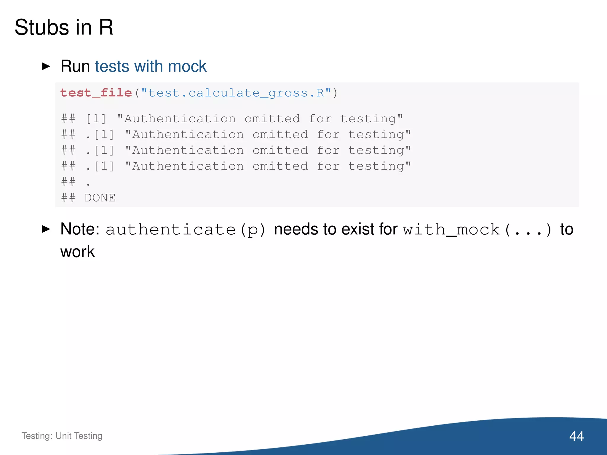 Stubs in R
Run tests with mock
test_file("test.calculate_gross.R")
## [1] "Authentication omitted for testing"
## .[1] "Authentication omitted for testing"
## .[1] "Authentication omitted for testing"
## .[1] "Authentication omitted for testing"
## .
## DONE
Note: authenticate(p) needs to exist for with_mock(...) to
work
44Testing: Unit Testing
 