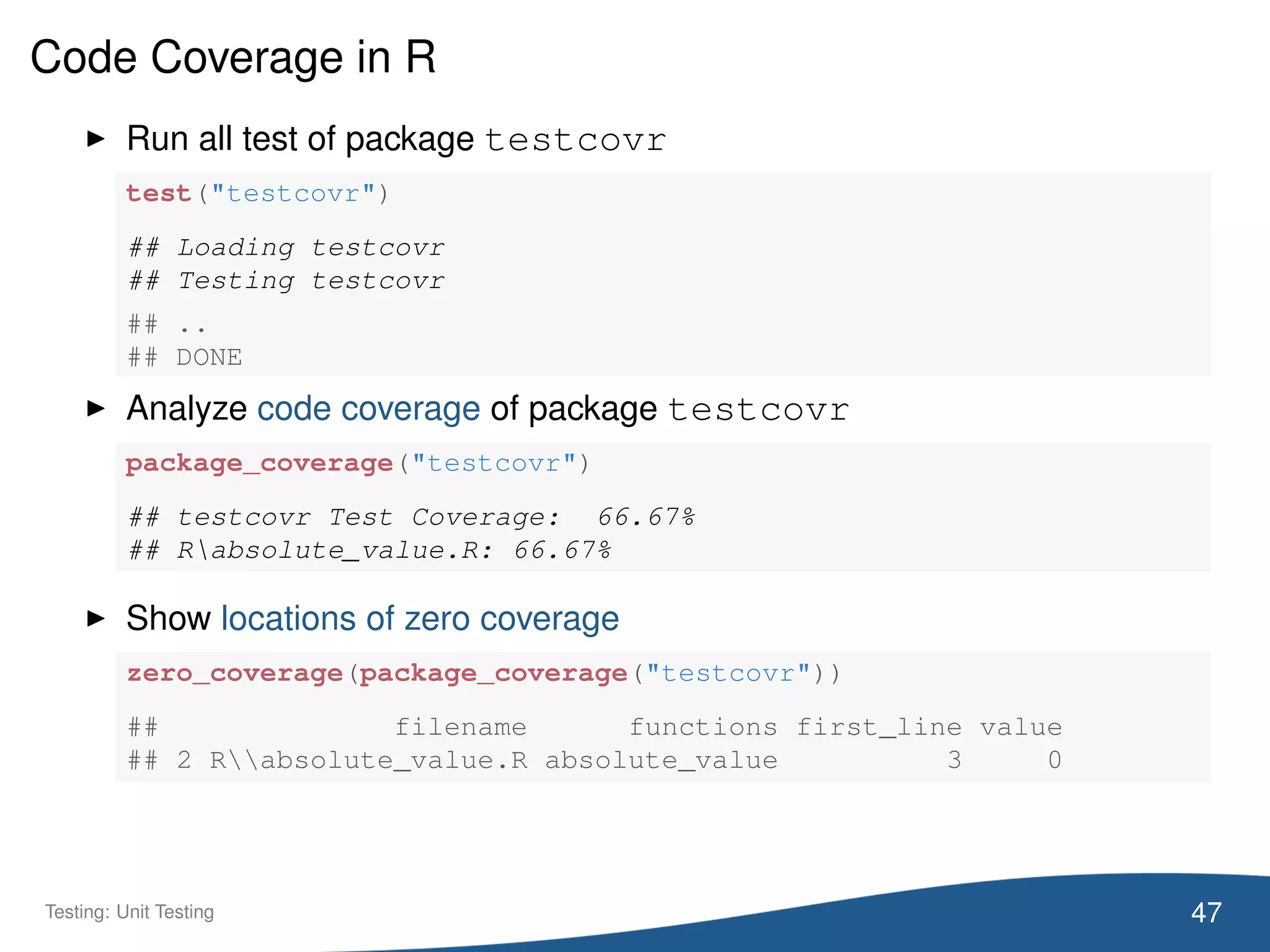 Code Coverage in R
Run all test of package testcovr
test("testcovr")
## Loading testcovr
## Testing testcovr
## ..
## DONE
Analyze code coverage of package testcovr
package_coverage("testcovr")
## testcovr Test Coverage: 66.67%
## Rabsolute_value.R: 66.67%
Show locations of zero coverage
zero_coverage(package_coverage("testcovr"))
## filename functions first_line value
## 2 Rabsolute_value.R absolute_value 3 0
47Testing: Unit Testing
 