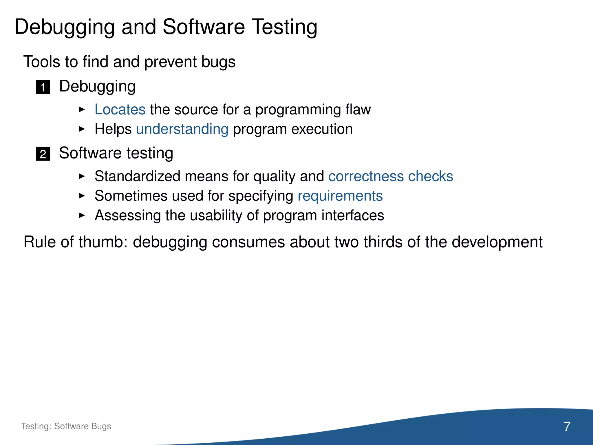 Debugging and Software Testing
Tools to ﬁnd and prevent bugs
1 Debugging
Locates the source for a programming ﬂaw
Helps understanding program execution
2 Software testing
Standardized means for quality and correctness checks
Sometimes used for specifying requirements
Assessing the usability of program interfaces
Rule of thumb: debugging consumes about two thirds of the development
7Testing: Software Bugs
 