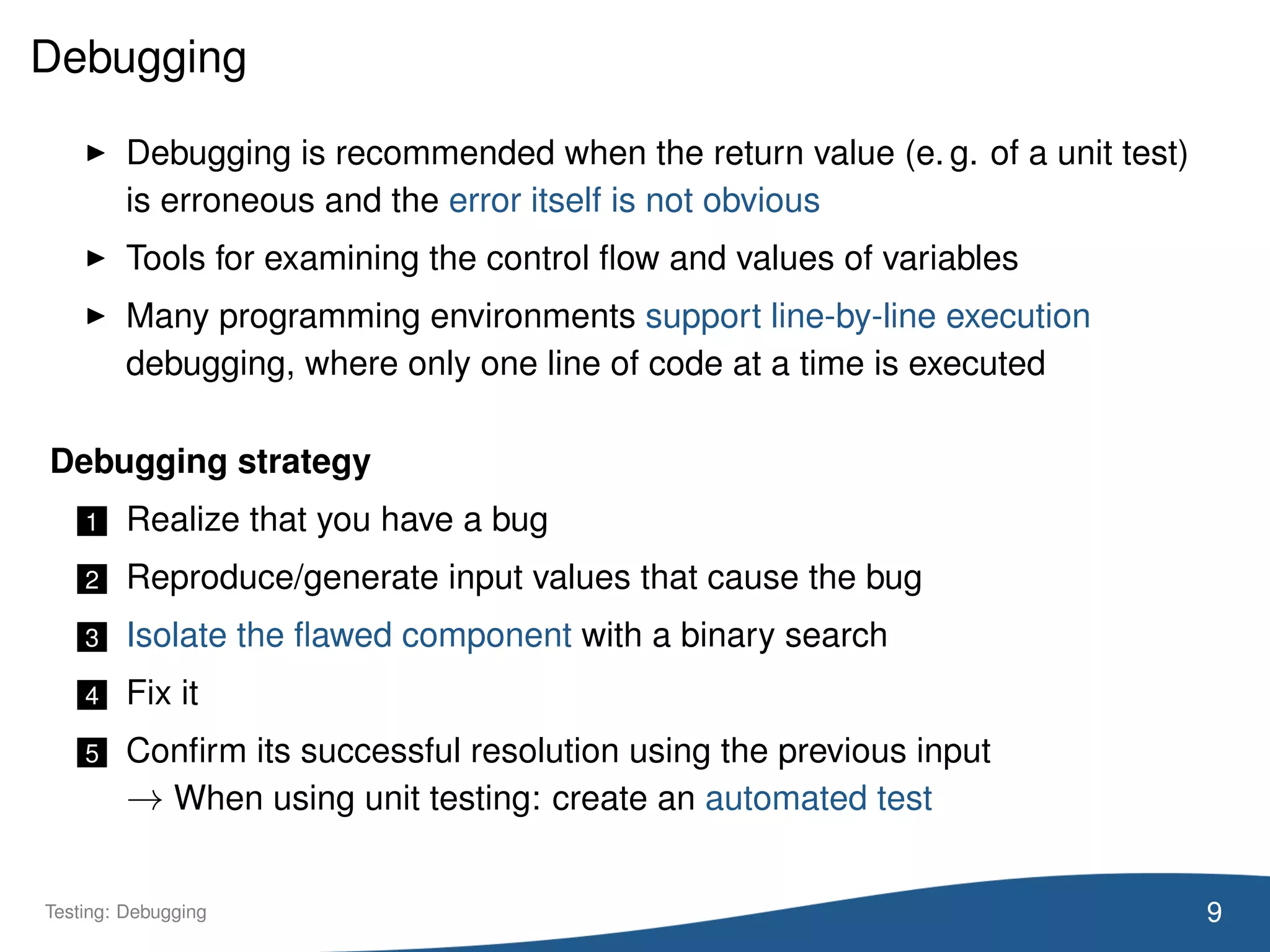 Debugging
Debugging is recommended when the return value (e. g. of a unit test)
is erroneous and the error itself is not obvious
Tools for examining the control ﬂow and values of variables
Many programming environments support line-by-line execution
debugging, where only one line of code at a time is executed
Debugging strategy
1 Realize that you have a bug
2 Reproduce/generate input values that cause the bug
3 Isolate the ﬂawed component with a binary search
4 Fix it
5 Conﬁrm its successful resolution using the previous input
→ When using unit testing: create an automated test
9Testing: Debugging
 