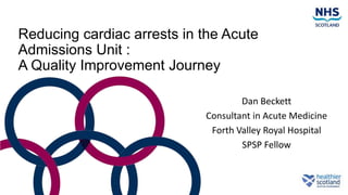 Reducing cardiac arrests in the Acute
Admissions Unit :
A Quality Improvement Journey
Dan Beckett
Consultant in Acute Medicine
Forth Valley Royal Hospital
SPSP Fellow
 