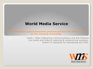World Media Service Have developed several innovative products and services which focus on The changing technology.  Audio / Video Interactive Communications and Ads Modules Live Audio and Video E-Learning & conferencing solutions. Online TV solutions for enterprises and ISPs. 