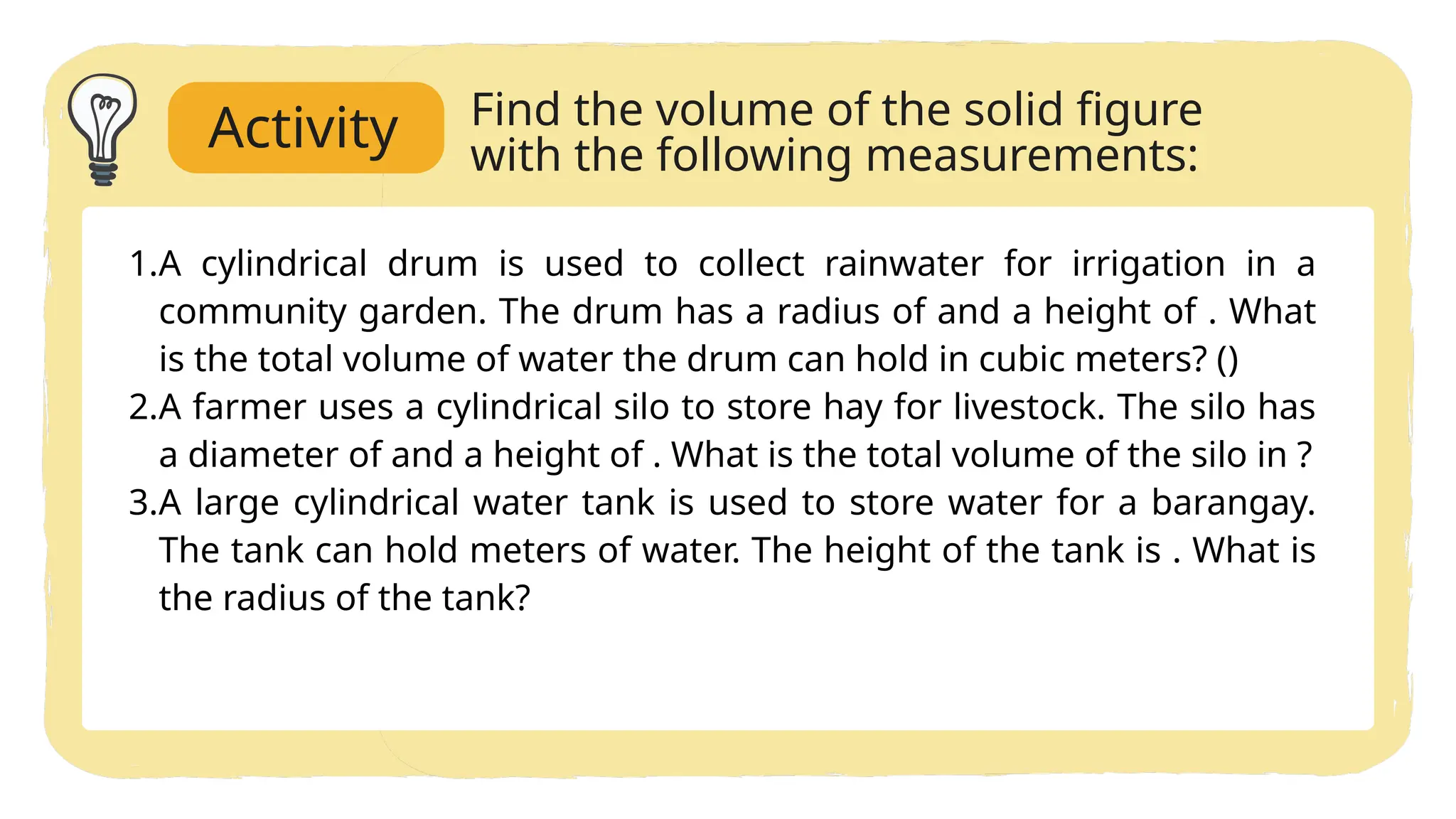 1.A cylindrical drum is used to collect rainwater for irrigation in a
community garden. The drum has a radius of and a height of . What
is the total volume of water the drum can hold in cubic meters? ()
2.A farmer uses a cylindrical silo to store hay for livestock. The silo has
a diameter of and a height of . What is the total volume of the silo in ?
3.A large cylindrical water tank is used to store water for a barangay.
The tank can hold meters of water. The height of the tank is . What is
the radius of the tank?
Find the volume of the solid figure
with the following measurements:
Activity
 