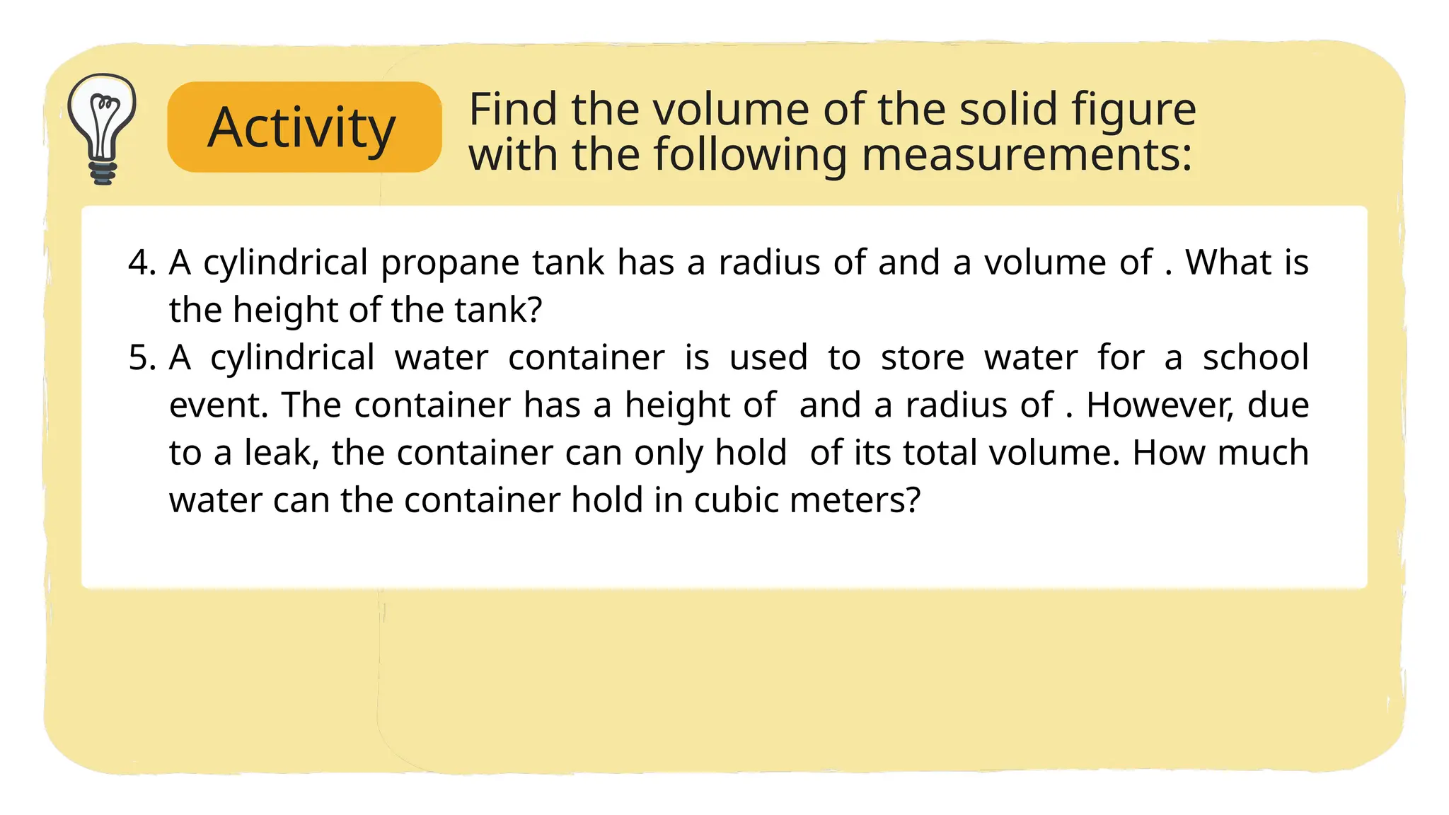 4. A cylindrical propane tank has a radius of and a volume of . What is
the height of the tank?
5. A cylindrical water container is used to store water for a school
event. The container has a height of and a radius of . However, due
to a leak, the container can only hold of its total volume. How much
water can the container hold in cubic meters?
Find the volume of the solid figure
with the following measurements:
Activity
 