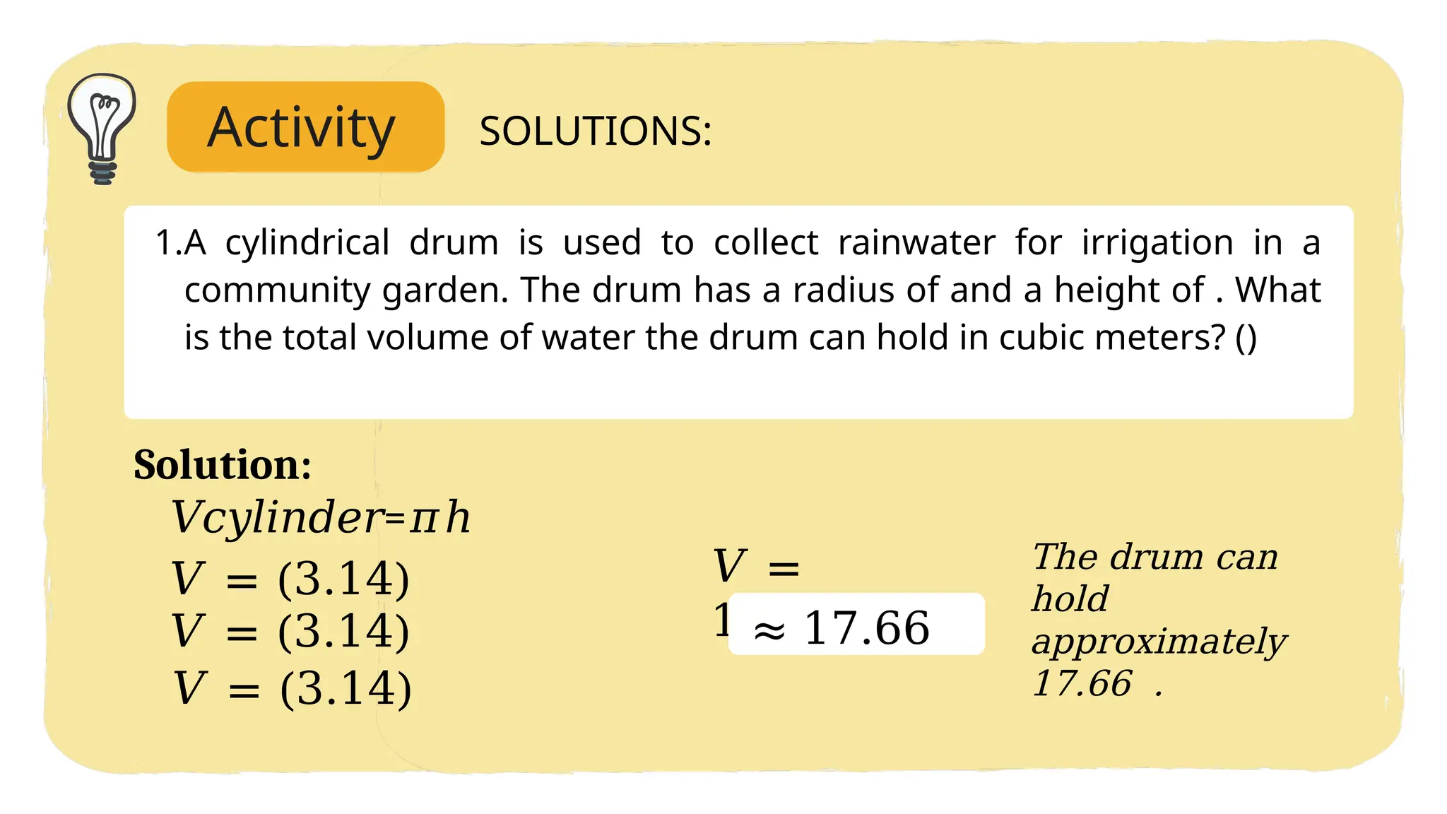 Activity SOLUTIONS:
1.A cylindrical drum is used to collect rainwater for irrigation in a
community garden. The drum has a radius of and a height of . What
is the total volume of water the drum can hold in cubic meters? ()
𝑉𝑐𝑦𝑙𝑖𝑛𝑑𝑒𝑟=𝜋ℎ
𝑉 = (3.14)
𝑉 = (3.14)
𝑉 = (3.14)
𝑉 =
17.6625
Solution:
The drum can
hold
approximately
17.66 .
≈ 17.66
 