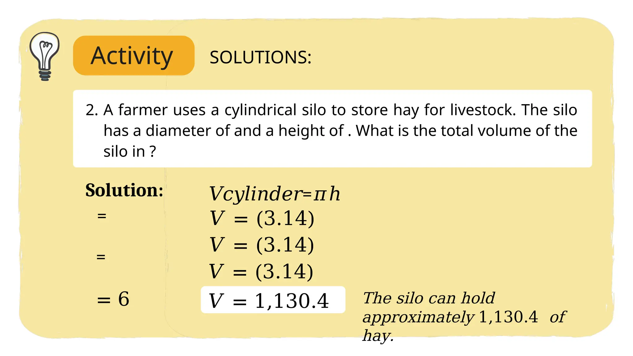Activity SOLUTIONS:
2. A farmer uses a cylindrical silo to store hay for livestock. The silo
has a diameter of and a height of . What is the total volume of the
silo in ?
𝑉𝑐𝑦𝑙𝑖𝑛𝑑𝑒𝑟=𝜋ℎ
𝑉 = (3.14)
𝑉 = (3.14)
𝑉 = (3.14)
𝑉 = 1,130.4
Solution:
The silo can hold
approximately 1,130.4 of
hay.
=
=
= 6
 