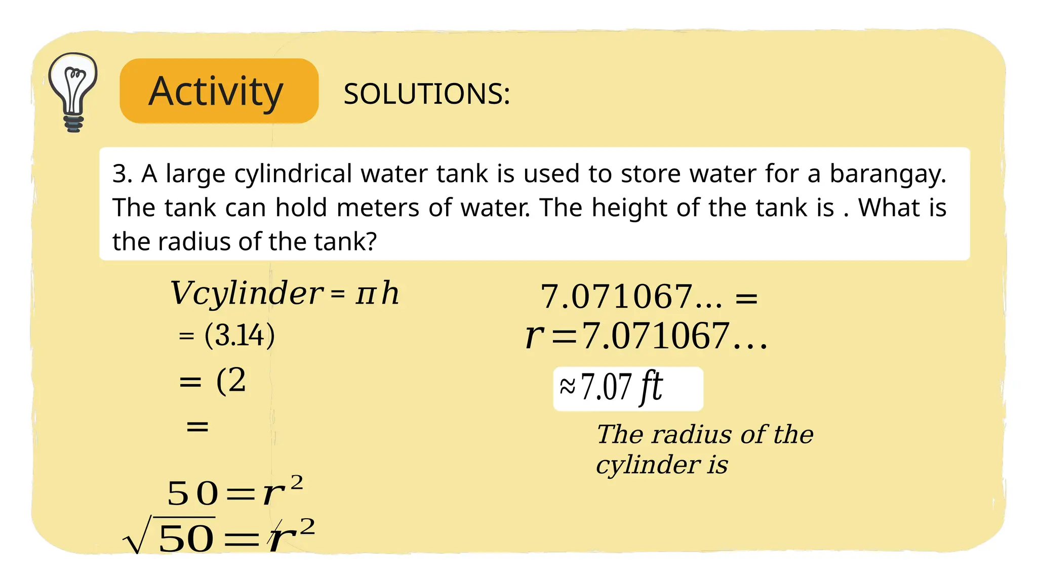 Activity SOLUTIONS:
3. A large cylindrical water tank is used to store water for a barangay.
The tank can hold meters of water. The height of the tank is . What is
the radius of the tank?
= (3.14)
= (2
=
𝑟=7.071067…
The radius of the
cylinder is
√50=𝑟2
5 0=𝑟 2
7.071067… =
𝑉𝑐𝑦𝑙𝑖𝑛𝑑𝑒𝑟 = 𝜋ℎ
≈7.07 𝑓𝑡
 