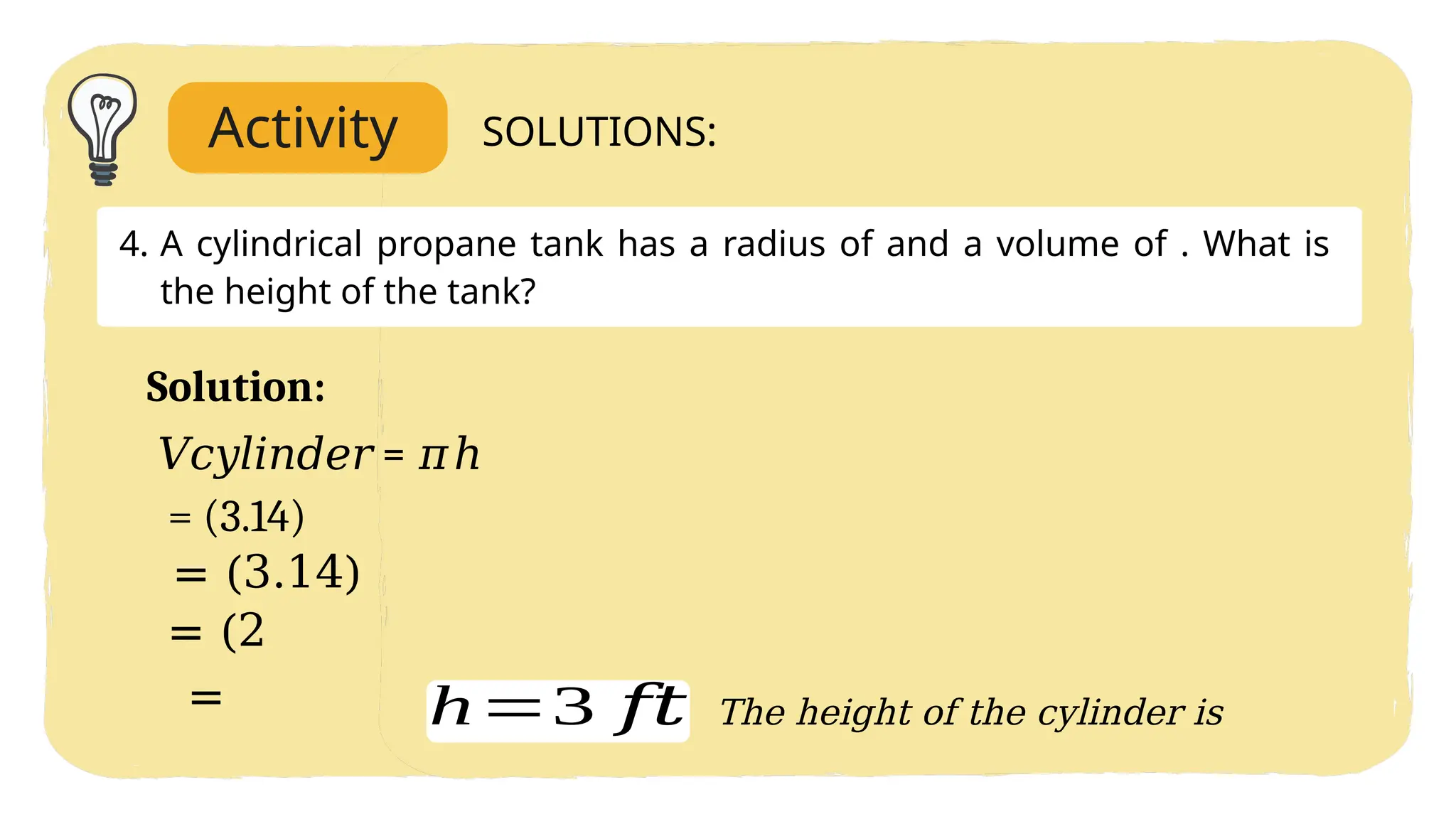 Activity SOLUTIONS:
4. A cylindrical propane tank has a radius of and a volume of . What is
the height of the tank?
Solution:
𝑉𝑐𝑦𝑙𝑖𝑛𝑑𝑒𝑟 = 𝜋ℎ
= (3.14)
= (3.14)
= (2
= h=3 𝑓𝑡 The height of the cylinder is
 
